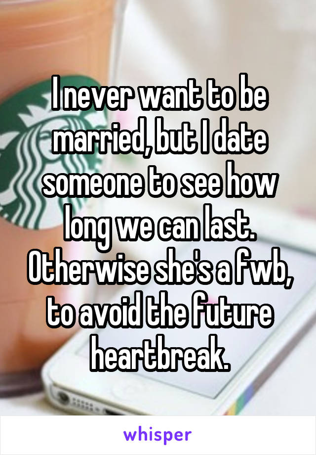 I never want to be married, but I date someone to see how long we can last. Otherwise she's a fwb, to avoid the future heartbreak.