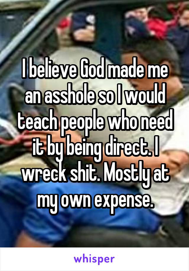 I believe God made me an asshole so I would teach people who need it by being direct. I wreck shit. Mostly at my own expense.