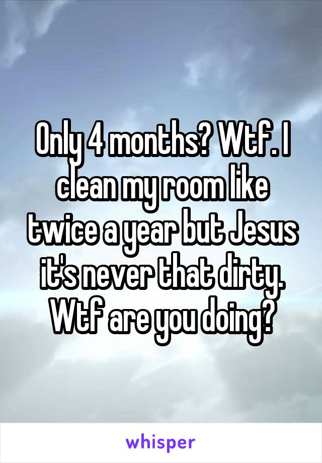 Only 4 months? Wtf. I clean my room like twice a year but Jesus it's never that dirty. Wtf are you doing?