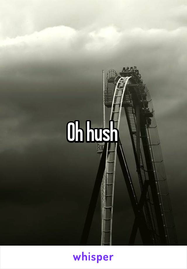 Oh hush 