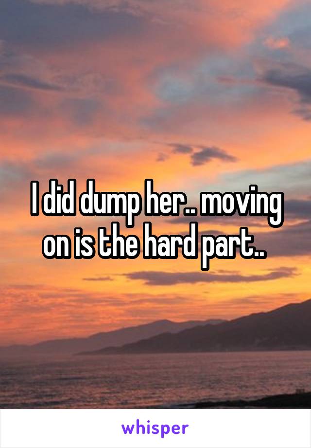 I did dump her.. moving on is the hard part.. 