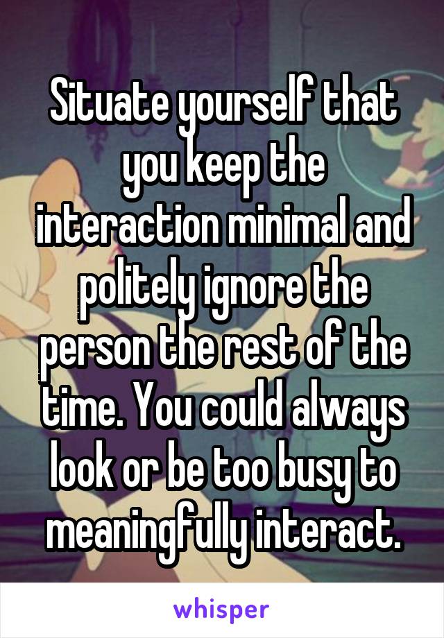 Situate yourself that you keep the interaction minimal and politely ignore the person the rest of the time. You could always look or be too busy to meaningfully interact.
