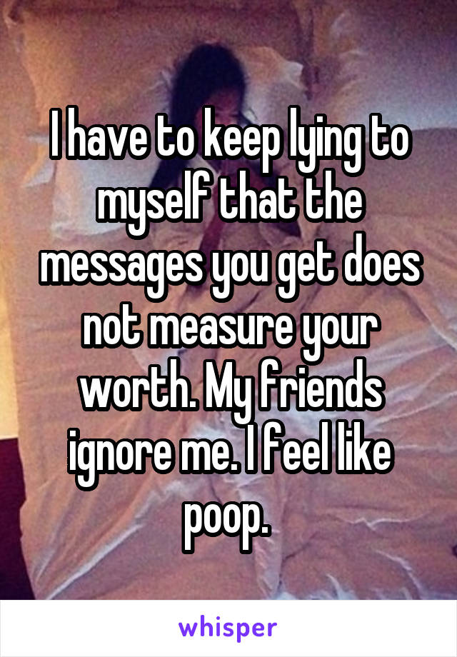 I have to keep lying to myself that the messages you get does not measure your worth. My friends ignore me. I feel like poop. 