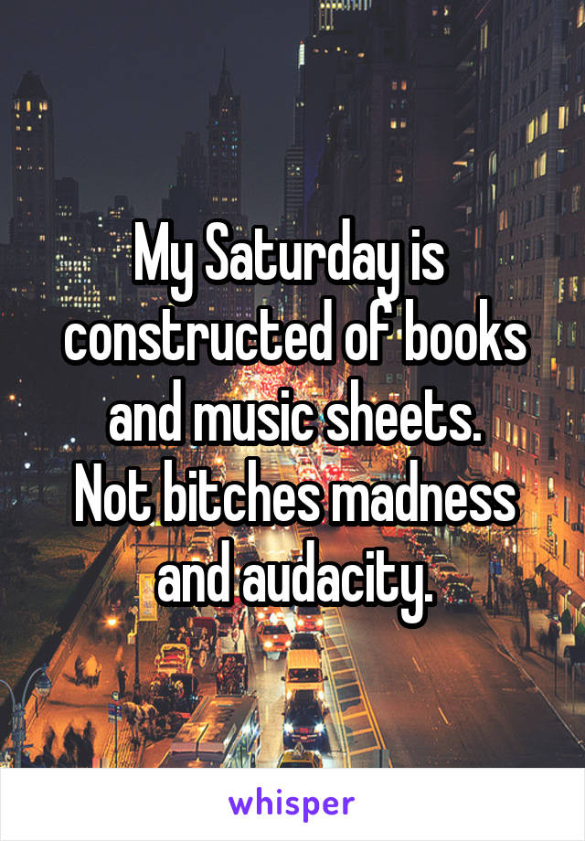 My Saturday is  constructed of books and music sheets.
Not bitches madness and audacity.