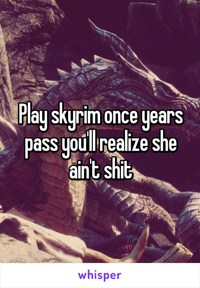 Play skyrim once years pass you'll realize she ain't shit