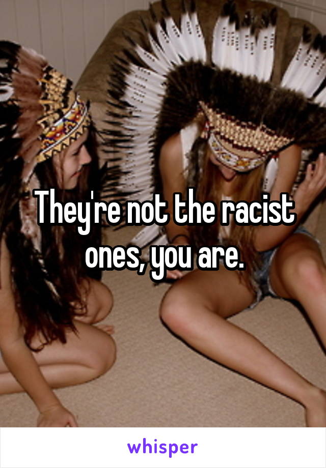 They're not the racist ones, you are.