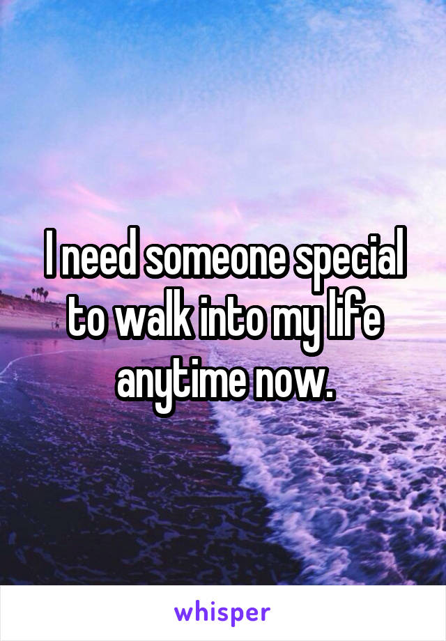 I need someone special to walk into my life anytime now.