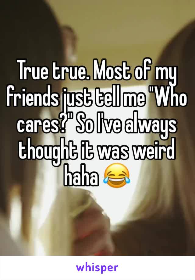 True true. Most of my friends just tell me "Who cares?" So I've always thought it was weird haha 😂 