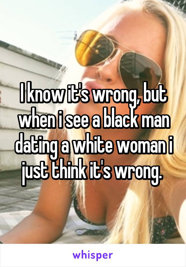 I know it's wrong, but when i see a black man dating a white woman i just think it's wrong. 