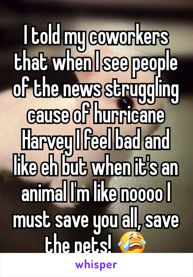 I told my coworkers that when I see people of the news struggling cause of hurricane Harvey I feel bad and like eh but when it's an animal I'm like noooo I must save you all, save the pets! 😭