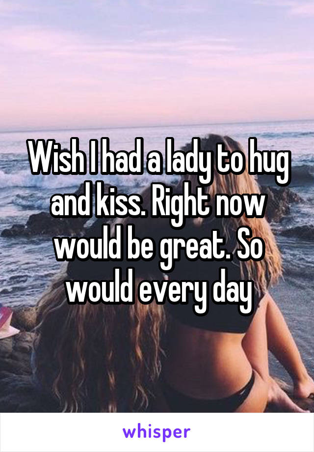 Wish I had a lady to hug and kiss. Right now would be great. So would every day
