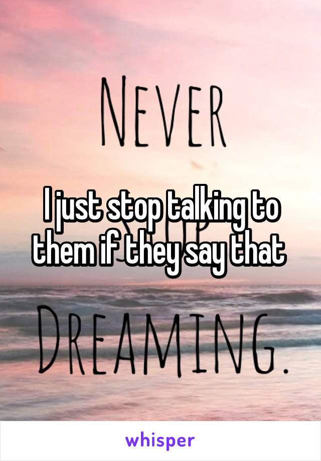I just stop talking to them if they say that 