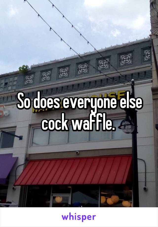 So does everyone else cock waffle. 