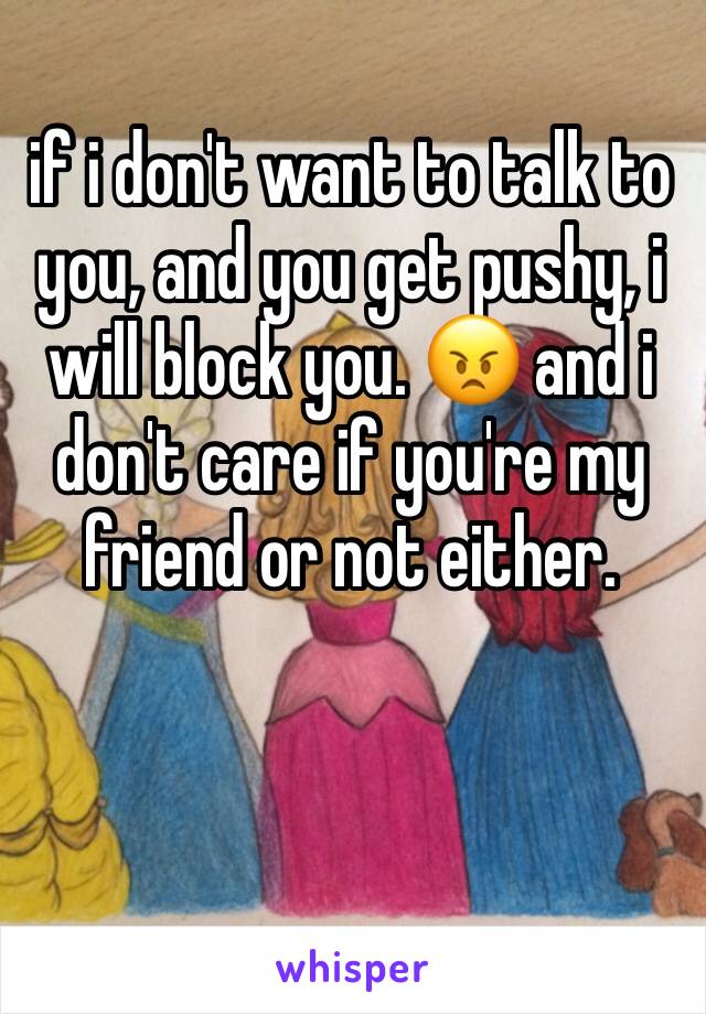 if i don't want to talk to you, and you get pushy, i will block you. 😠 and i don't care if you're my friend or not either. 