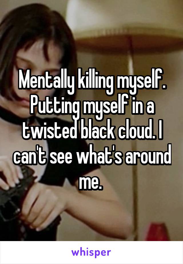 Mentally killing myself. Putting myself in a twisted black cloud. I can't see what's around me. 