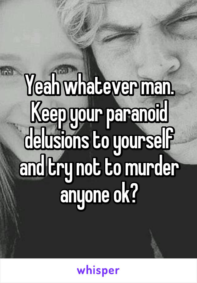 Yeah whatever man. Keep your paranoid delusions to yourself and try not to murder anyone ok?