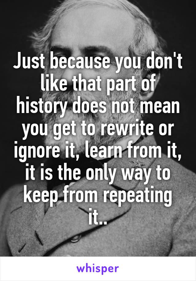 Just because you don't like that part of history does not mean you get to rewrite or ignore it, learn from it, it is the only way to keep from repeating it..