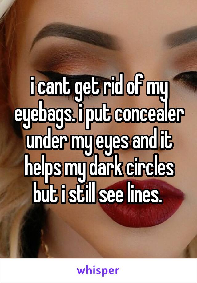 i cant get rid of my eyebags. i put concealer under my eyes and it helps my dark circles but i still see lines. 