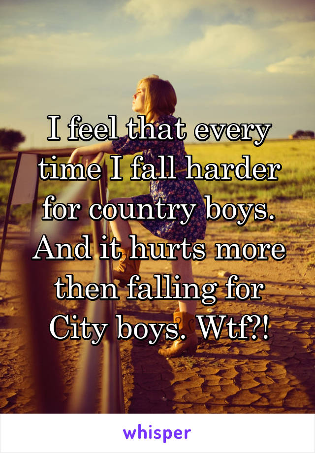 I feel that every time I fall harder for country boys. And it hurts more then falling for City boys. Wtf?!