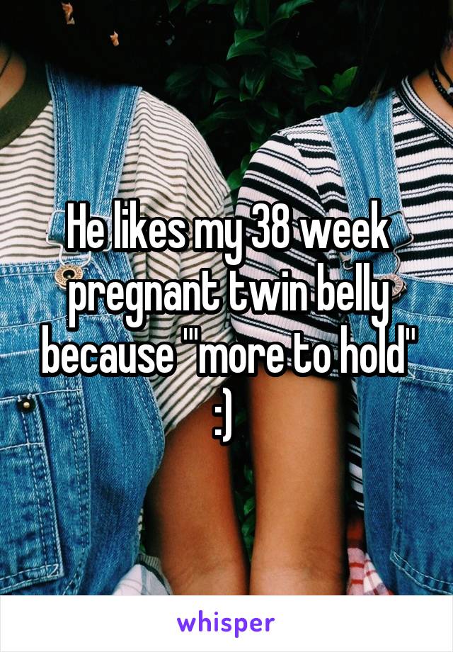 He likes my 38 week pregnant twin belly because "'more to hold" :) 