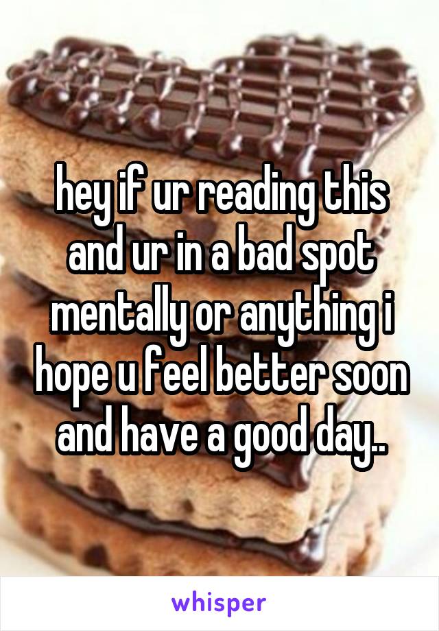 hey if ur reading this and ur in a bad spot mentally or anything i hope u feel better soon and have a good day..