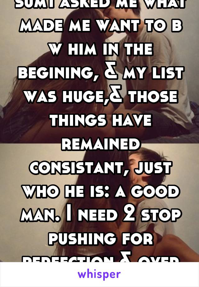 sum1 asked me what made me want to b w him in the begining, & my list was huge,& those things have remained consistant, just who he is: a good man. I need 2 stop pushing for perfection & over thinking