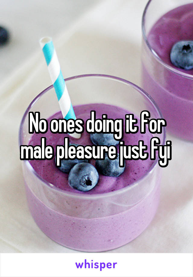No ones doing it for male pleasure just fyi 