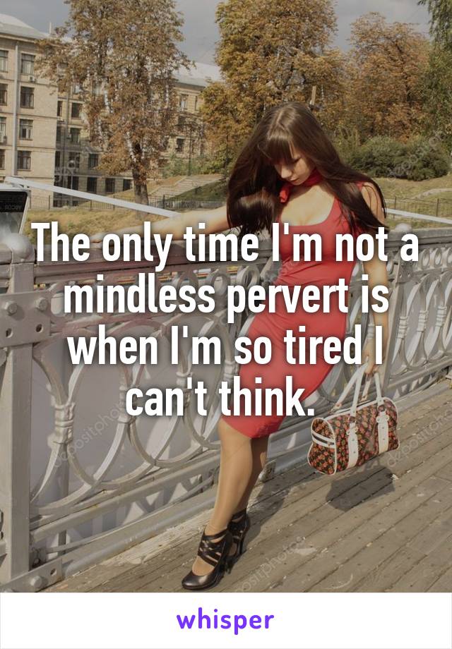 The only time I'm not a mindless pervert is when I'm so tired I can't think. 