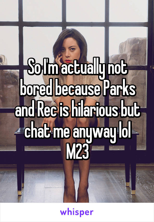 So I'm actually not bored because Parks and Rec is hilarious but chat me anyway lol
M23