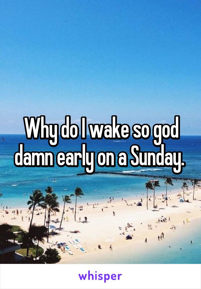 Why do I wake so god damn early on a Sunday. 