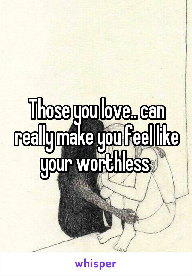 Those you love.. can really make you feel like your worthless 