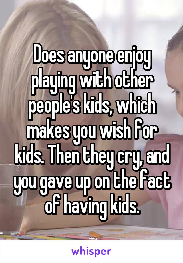 Does anyone enjoy playing with other people's kids, which makes you wish for kids. Then they cry, and you gave up on the fact of having kids.