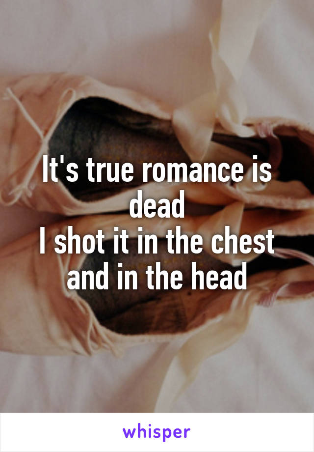 It's true romance is dead
I shot it in the chest and in the head