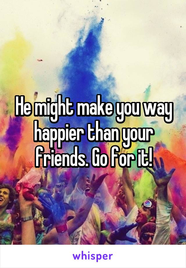 He might make you way happier than your friends. Go for it!
