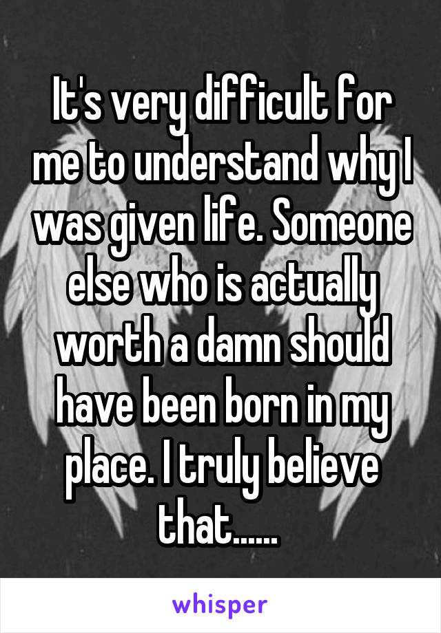 It's very difficult for me to understand why I was given life. Someone else who is actually worth a damn should have been born in my place. I truly believe that...... 
