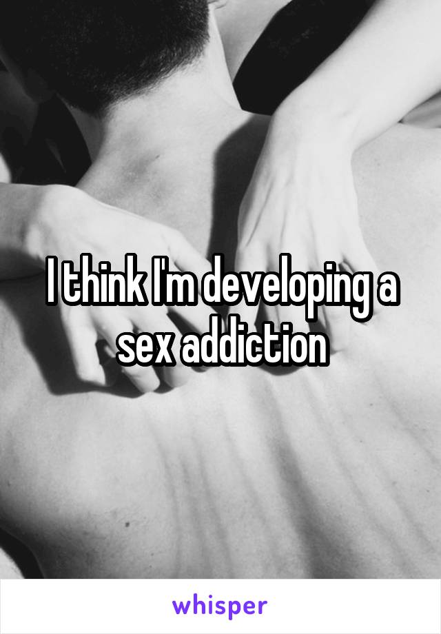 I think I'm developing a sex addiction