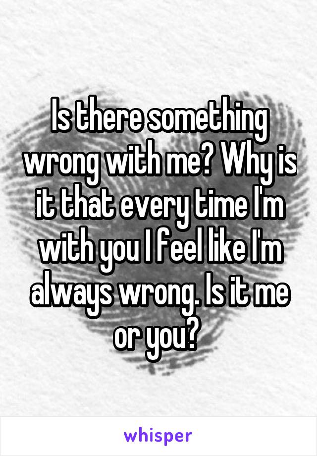 Is there something wrong with me? Why is it that every time I'm with you I feel like I'm always wrong. Is it me or you? 