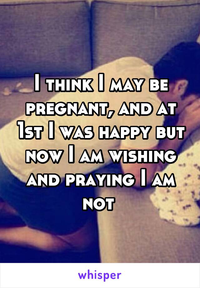 I think I may be pregnant, and at 1st I was happy but now I am wishing and praying I am not 