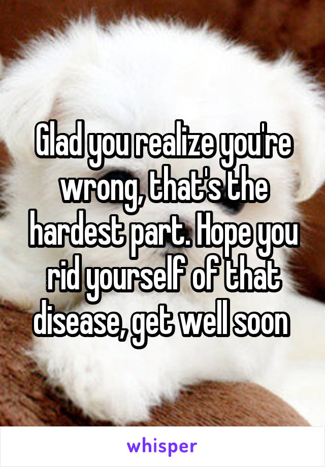 Glad you realize you're wrong, that's the hardest part. Hope you rid yourself of that disease, get well soon 