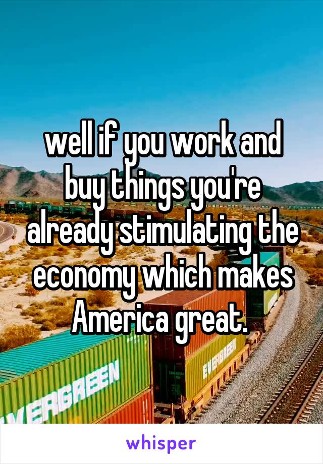 well if you work and buy things you're already stimulating the economy which makes America great. 