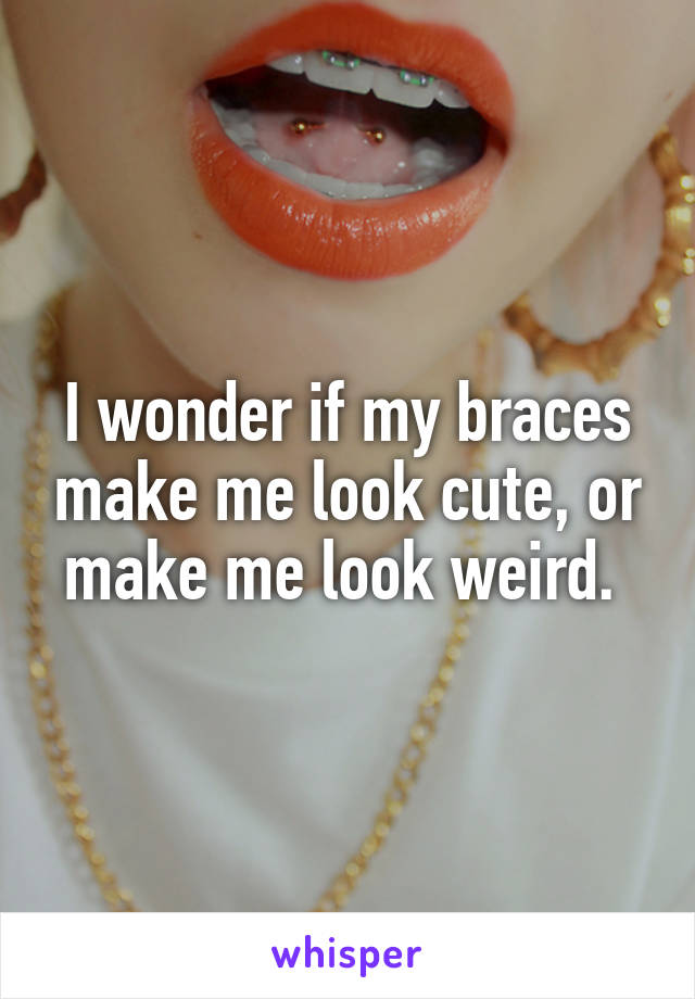 I wonder if my braces make me look cute, or make me look weird. 