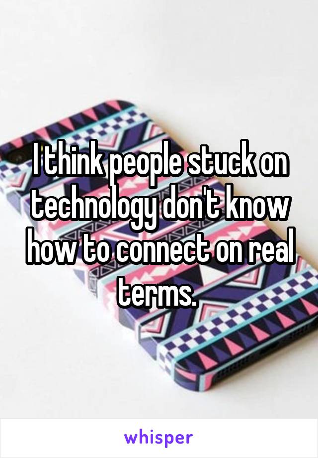 I think people stuck on technology don't know how to connect on real terms. 