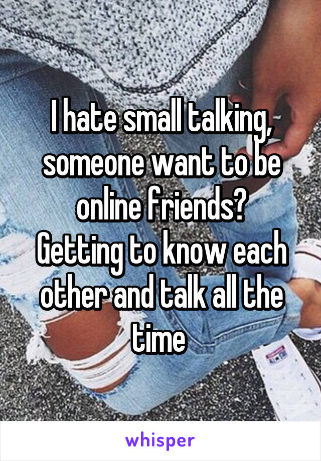 I hate small talking, someone want to be online friends?
Getting to know each other and talk all the time 
