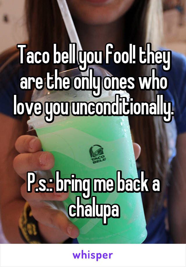 Taco bell you fool! they are the only ones who love you unconditionally.


P.s.: bring me back a chalupa