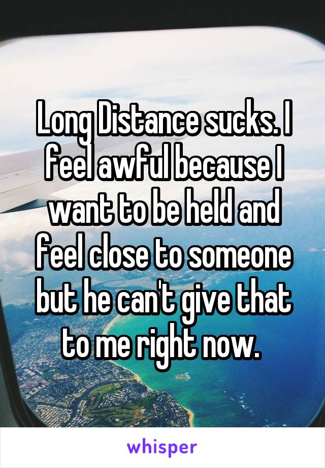 Long Distance sucks. I feel awful because I want to be held and feel close to someone but he can't give that to me right now. 