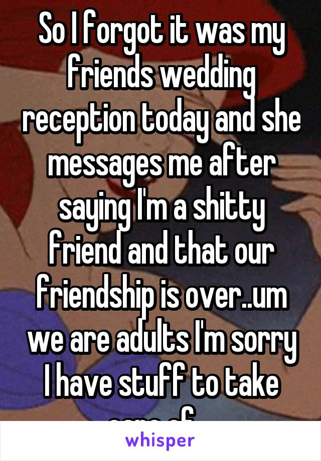 So I forgot it was my friends wedding reception today and she messages me after saying I'm a shitty friend and that our friendship is over..um we are adults I'm sorry I have stuff to take care of....