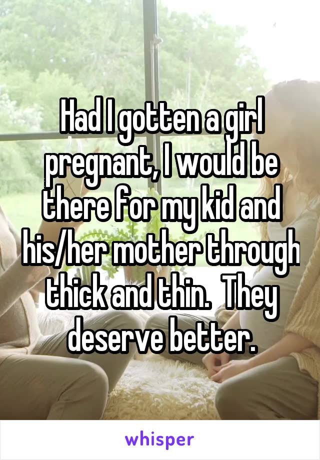 Had I gotten a girl pregnant, I would be there for my kid and his/her mother through thick and thin.  They deserve better.