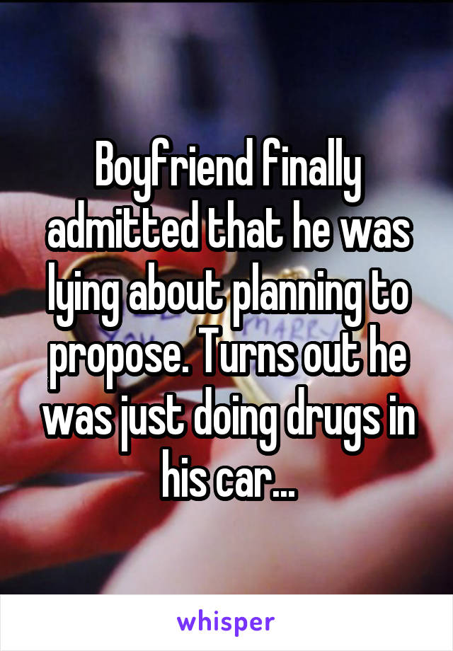 Boyfriend finally admitted that he was lying about planning to propose. Turns out he was just doing drugs in his car...
