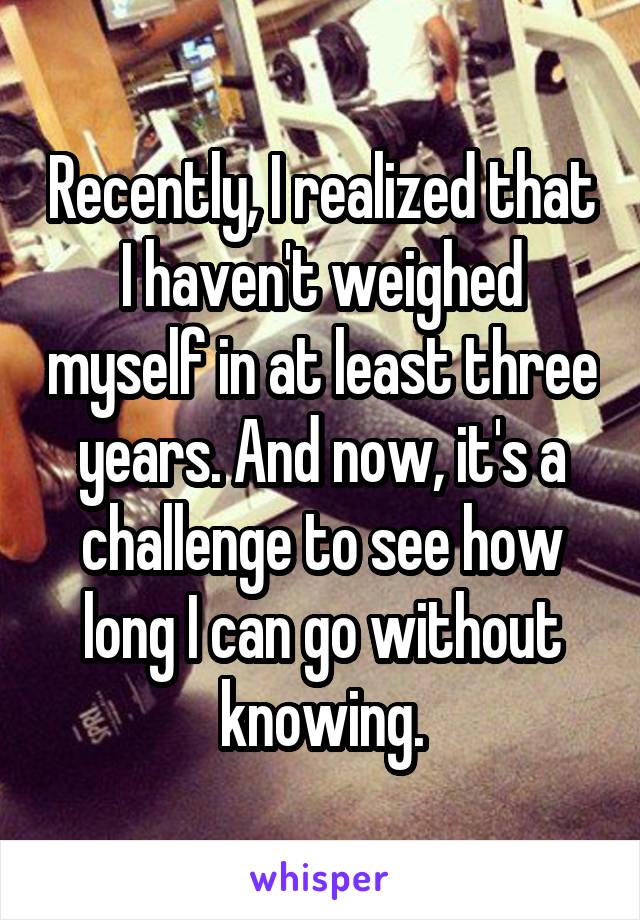 Recently, I realized that I haven't weighed myself in at least three years. And now, it's a challenge to see how long I can go without knowing.