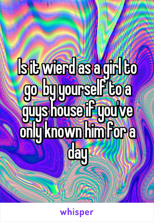Is it wierd as a girl to go  by yourself to a guys house if you've only known him for a day